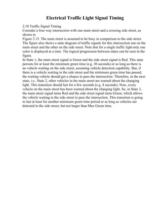 Electrical Traffic Light Signal Timing
2.10 Traffic Signal Timing
Consider a four way intersection with one main street and a crossing side street, as
shown in
Figure 2.15. The main street is assumed to be busy in comparison to the side street.
The figure also shows a state diagram of traffic signals for this intersection one on the
main street and the other on the side street. Note that for a single traffic light only one
color is displayed at a time. The logical progression between states can be seen in the
figure.
In State 1, the main street signal is Green and the side street signal is Red. This state
persists for at least the minimum green time (e.g. 30 seconds) or as long as there is
no vehicle waiting on the side street, assuming vehicle detection capability. But, if
there is a vehicle waiting in the side street and the minimum green time has passed,
the waiting vehicle should get a chance to pass the intersection. Therefore, in the next
state, i.e., State 2, other vehicles in the main street are warned about the changing
light. This transition should last for a few seconds (e.g. 4 seconds). Now, every
vehicle on the main street has been warned about the changing light. So, in State 3,
the main street signal turns Red and the side street signal turns Green, which allows
the vehicle waiting in the side street to pass the intersection. This transition is going
to last at least for another minimum green time period or as long as vehicles are
detected in the side street, but not larger than Max Green time.
 