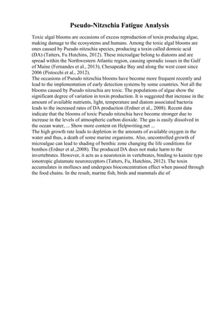 Pseudo-Nitzschia Fatigue Analysis
Toxic algal blooms are occasions of excess reproduction of toxin producing algae,
making damage to the ecosystems and humans. Among the toxic algal blooms are
ones caused by Pseudo nitzschia species, producing a toxin called domoic acid
(DA) (Tatters, Fu Hutchins, 2012). These microalgae belong to diatoms and are
spread within the Northwestern Atlantic region, causing sporadic issues in the Gulf
of Maine (Fernandes et al., 2013), Chesapeake Bay and along the west coast since
2006 (Pistocchi et al., 2012).
The occasions of Pseudo nitzschia blooms have become more frequent recently and
lead to the implementation of early detection systems by some countries. Not all the
blooms caused by Pseudo nitzschia are toxic. The populations of algae show the
significant degree of variation in toxin production. It is suggested that increase in the
amount of available nutrients, light, temperature and diatom associated bacteria
leads to the increased rates of DA production (Erdner et al., 2008). Recent data
indicate that the blooms of toxic Pseudo nitzschia have become stronger due to
increase in the levels of atmospheric carbon dioxide. The gas is easily dissolved in
the ocean water, ... Show more content on Helpwriting.net ...
The high growth rate leads to depletion in the amounts of available oxygen in the
water and thus, a death of some marine organisms. Also, uncontrolled growth of
microalgae can lead to shading of benthic zone changing the life conditions for
benthos (Erdner et al.,2008). The produced DA does not make harm to the
invertebrates. However, it acts as a neurotoxin in vertebrates, binding to kainite type
ionotropic glutamate neuroreceptors (Tatters, Fu, Hutchins, 2012). The toxin
accumulates in molluscs and undergoes bioconcentration effect when passed through
the food chains. In the result, marine fish, birds and mammals die of
 