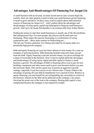 Advantages And Disadvantages Of Financing For Jacqui Llc
A small business with no revenue, no track record and no sales screams high risk.
Luckily, there are other pockets to pick to help your small business get the financing
it needs to grow and thrive .In these essay want to explain about other potential
sources of financing for Jacqui LLC . And I explain about the advantages and
disadvantages of using equity capital and debtcapital to financea small business s
growth. And I give for Jacqui Rosshandler to investment offer from Arthur Shorin.
Finding the money to start their small businesses is usually one of the first problems
that entrepreneurs face. For most people, this process can be hard and very
frustrating. What makes this process frustrating is a combination of wrong
expectations and ... Show more content on Helpwriting.net ...
The last one Venture capitalists. It is finance provided for an equity stake in a
potentially high growth company. .
Debt and equity financing are your two basic options to raise money for a start up
company or growing business. Debt financing includes long term loans you get
from the bank. Equity financing is private investor money you get in exchange for
a share of ownership in the business. Now I want to explain about the advantages
and disadvantages of using equity capital and debt capital to finance a small
business s growth. The advantages of Debt is financing allows you to pay for new
buildings, equipment and other assets used to grow your business before you earn
the necessary funds. This can be a great way to pursue an aggressive growth
strategy, especially if you have access to low interest rates. Closely related is the
advantage of paying off your debt in installments over a period of time. Relative to
equity financing, you also benefit by not relinquishing any ownership or control of
the business. Interest on the debt can be deducted on the company s tax return,
lowering the actual cost of the loan to the company. Raising debt capital is less
complicated because the company is not required to comply
 