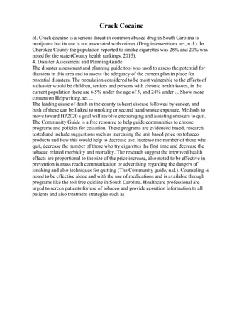 Crack Cocaine
ol. Crack cocaine is a serious threat in common abused drug in South Carolina is
marijuana but its use is not associated with crimes (Drug interventions.net, n.d.). In
Cherokee County the population reported to smoke cigarettes was 28% and 20% was
noted for the state (County health rankings, 2015).
4. Disaster Assessment and Planning Guide
The disaster assessment and planning guide tool was used to assess the potential for
disasters in this area and to assess the adequacy of the current plan in place for
potential disasters. The population considered to be most vulnerable to the effects of
a disaster would be children, seniors and persons with chronic health issues, in the
current population there are 6.5% under the age of 5, and 24% under ... Show more
content on Helpwriting.net ...
The leading cause of death in the county is heart disease followed by cancer, and
both of these can be linked to smoking or second hand smoke exposure. Methods to
move toward HP2020 s goal will involve encouraging and assisting smokers to quit.
The Community Guide is a free resource to help guide communities to choose
programs and policies for cessation. These programs are evidenced based, research
tested and include suggestions such as increasing the unit based price on tobacco
products and how this would help to decrease use, increase the number of those who
quit, decrease the number of those who try cigarettes the first time and decrease the
tobacco related morbidity and mortality. The research suggest the improved health
effects are proportional to the size of the price increase, also noted to be effective in
prevention is mass reach communication or advertising regarding the dangers of
smoking and also techniques for quitting (The Community guide, n.d.). Counseling is
noted to be effective alone and with the use of medications and is available through
programs like the toll free quitline in South Carolina. Healthcare professional are
urged to screen patients for use of tobacco and provide cessation information to all
patients and also treatment strategies such as
 
