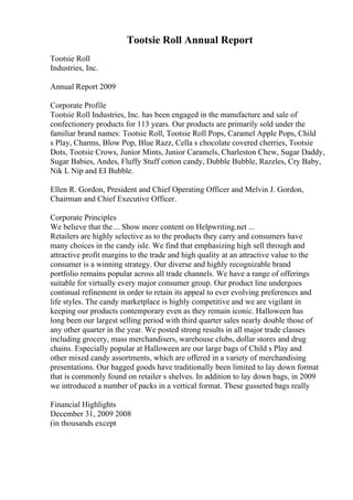 Tootsie Roll Annual Report
Tootsie Roll
Industries, Inc.
Annual Report 2009
Corporate Profile
Tootsie Roll Industries, Inc. has been engaged in the manufacture and sale of
confectionery products for 113 years. Our products are primarily sold under the
familiar brand names: Tootsie Roll, Tootsie Roll Pops, Caramel Apple Pops, Child
s Play, Charms, Blow Pop, Blue Razz, Cella s chocolate covered cherries, Tootsie
Dots, Tootsie Crows, Junior Mints, Junior Caramels, Charleston Chew, Sugar Daddy,
Sugar Babies, Andes, Fluffy Stuff cotton candy, Dubble Bubble, Razzles, Cry Baby,
Nik L Nip and EI Bubble.
Ellen R. Gordon, President and Chief Operating Officer and Melvin J. Gordon,
Chairman and Chief Executive Officer.
Corporate Principles
We believe that the ... Show more content on Helpwriting.net ...
Retailers are highly selective as to the products they carry and consumers have
many choices in the candy isle. We find that emphasizing high sell through and
attractive profit margins to the trade and high quality at an attractive value to the
consumer is a winning strategy. Our diverse and highly recognizable brand
portfolio remains popular across all trade channels. We have a range of offerings
suitable for virtually every major consumer group. Our product line undergoes
continual refinement in order to retain its appeal to ever evolving preferences and
life styles. The candy marketplace is highly competitive and we are vigilant in
keeping our products contemporary even as they remain iconic. Halloween has
long been our largest selling period with third quarter sales nearly double those of
any other quarter in the year. We posted strong results in all major trade classes
including grocery, mass merchandisers, warehouse clubs, dollar stores and drug
chains. Especially popular at Halloween are our large bags of Child s Play and
other mixed candy assortments, which are offered in a variety of merchandising
presentations. Our bagged goods have traditionally been limited to lay down format
that is commonly found on retailer s shelves. In addition to lay down bags, in 2009
we introduced a number of packs in a vertical format. These gusseted bags really
Financial Highlights
December 31, 2009 2008
(in thousands except
 