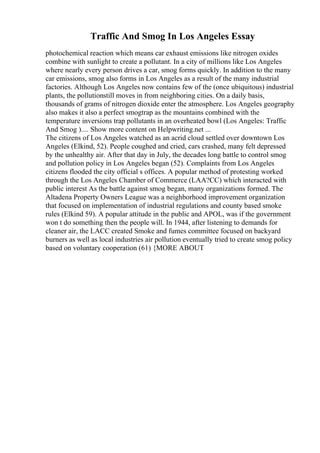 Traffic And Smog In Los Angeles Essay
photochemical reaction which means car exhaust emissions like nitrogen oxides
combine with sunlight to create a pollutant. In a city of millions like Los Angeles
where nearly every person drives a car, smog forms quickly. In addition to the many
car emissions, smog also forms in Los Angeles as a result of the many industrial
factories. Although Los Angeles now contains few of the (once ubiquitous) industrial
plants, the pollutionstill moves in from neighboring cities. On a daily basis,
thousands of grams of nitrogen dioxide enter the atmosphere. Los Angeles geography
also makes it also a perfect smogtrap as the mountains combined with the
temperature inversions trap pollutants in an overheated bowl (Los Angeles: Traffic
And Smog ).... Show more content on Helpwriting.net ...
The citizens of Los Angeles watched as an acrid cloud settled over downtown Los
Angeles (Elkind, 52). People coughed and cried, cars crashed, many felt depressed
by the unhealthy air. After that day in July, the decades long battle to control smog
and pollution policy in Los Angeles began (52). Complaints from Los Angeles
citizens flooded the city official s offices. A popular method of protesting worked
through the Los Angeles Chamber of Commerce (LAA?CC) which interacted with
public interest As the battle against smog began, many organizations formed. The
Altadena Property Owners League was a neighborhood improvement organization
that focused on implementation of industrial regulations and county based smoke
rules (Elkind 59). A popular attitude in the public and APOL, was if the government
won t do something then the people will. In 1944, after listening to demands for
cleaner air, the LACC created Smoke and fumes committee focused on backyard
burners as well as local industries air pollution eventually tried to create smog policy
based on voluntary cooperation (61) {MORE ABOUT
 