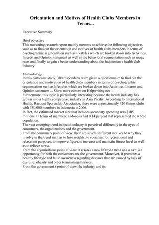 Orientation and Motives of Health Clubs Members in
Terms...
Executive Summary
Brief objective
This marketing research report mainly attempts to achieve the following objectives
such as to find out the orientation and motives of health clubs members in terms of
psychographic segmentation such as lifestyles which are broken down into Activities,
Interest and Opinion statement as well as the behavioral segmentation such as usage
rates and finally to gain a better understanding about the Indonesian s health club
industry.
Methodology
In this particular study, 300 respondents were given a questionnaire to find out the
orientation and motivation of health clubs members in terms of psychographic
segmentation such as lifestyles which are broken down into Activities, Interest and
Opinion statement ... Show more content on Helpwriting.net ...
Furthermore, this topic is particularly interesting because the health industry has
grown into a highly competitive industry in Asia Pacific. According to International
Health, Racquet Sportsclub Association, there were approximately 420 fitness clubs
with 350,000 members in Indonesia in 2006.
In fact, the estimated market size that includes secondary spending was $105
millions. In terms of members, Indonesia had 0.14 percent that represented the whole
population.
The vast emerging trend in health industry is perceived differently in the eyes of
consumers, the organizations and the government.
From the consumers point of view, there are several different motives to why they
involve in the trend such as to lose weights, to socialise, for recreational and
relaxation purposes, to improve figure, to increase and maintain fitness level as well
as to relieve stress.
From the organizations point of view, it creates a new lifestyle trend and a new job
opportunity for both the consumers and the government. Moreover, it promotes a
healthy lifestyle and build awareness regarding diseases that are caused by lack of
exercise, obesity and other terminating illnesses.
From the government s point of view, the industry and its
 