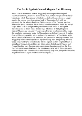 The Battle Against General Magnus And His Army
It was 1930 at the railhead on Fort Bragg; they had completed loading the
equipment on the big black iron monster of a train, and covering them with heavy
black tarps, which they secured to the flatbeds. Colonel Lambert was no longer
running the combat train; he remained back in Washington D.C. with his
command, the 3rd Infantry Regiment. With the Army of the Potomac less than
thirty miles out of the capital it was time for him to return to his duties. He placed
Major Reese Sales in charge of this particular mission; it was of the highest
importance and no doubt would make a huge difference in the fight against
General Magnus and his Army. There were only a few people aware of the cargo
that was being transported north, the Major of course, Colonel Lambert, Brigadier
General Clayton who s idea it was, and the post commander of Fort Bragg. Major
Sales boarded the train with the additional Soldiers he was bringing with him from
Bragg; they were there to operate the equipment they were transporting. It would
take a little over twelve hours to make it to the capital, another couple of hours to
unload everything, test it, and then get it into action. Both General Clayton and
Colonel Lambert were foaming at the mouth to get them there and into the fight.
The train moved out at 1945 under the cover of darkness, it was time to get some
shut eye Major Sales said to himself, come morning they were going to be very busy.
Brigadier General Clayton was back in WashingtonD.C.
 