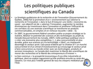 Les politiques publiques
              scientifiques au Canada
•   La Stratégie québécoise de la recherche et de l’innovation (Gouvernement du
    Québec, 2006) fait la promotion d’un « environnement qui valorise la
    recherche et l’innovation » dans le but d’instaurer une réelle « économie du
    savoir : son objectif est de « valoriser l’innovation, augmenter le nombre
    d’entreprises qui investissent dans l’innovation et améliorer l’efficacité de
    ces corridors où une avancée scientifique se transforme en produits
    commercialisables, en emplois et en richesse nouvelle » (ibid. : 5).
•   En 2007, le gouvernement fédéral canadien publia sa propre stratégie en la
    matière, Réaliser le potentiel des sciences et des technologies au profit du
    Canada (Gouvernement du Canada, 2007). Cette politique publique vise à
    « créer une économie plus compétitive, *…+, plus concurrentielle et plus
    durable, grâce aux sciences et à la technologie » (ibid.), en impliquant
    davantage le secteur privé. Cela passe d’abord par la création d’« un marché
    concurrentiel et d’un climat d’investissement qui encourage le secteur privé
    à faire concurrence au monde entier avec ses technologies, produits et
    services innovateurs. Le Canada doit maximiser la liberté des scientifiques de
    mener des recherches et la liberté des entrepreneurs d’innover ».
•   Le bien commun = la prospérité économique d’une élite industrielle et
    politique, dont on espère vaguement qu’elle profitera ensuite au reste des
    citoyens. Ce n’est plus l’intérêt général de tous les citoyens médiatisé par
    l’État.
 