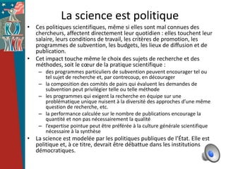 La science est politique
• Ces politiques scientifiques, même si elles sont mal connues des
  chercheurs, affectent directement leur quotidien : elles touchent leur
  salaire, leurs conditions de travail, les critères de promotion, les
  programmes de subvention, les budgets, les lieux de diffusion et de
  publication.
• Cet impact touche même le choix des sujets de recherche et des
  méthodes, soit le cœur de la pratique scientifique :
    – des programmes particuliers de subvention peuvent encourager tel ou
      tel sujet de recherche et, par contrecoup, en décourager
    – la composition des comités de pairs qui évaluent les demandes de
      subvention peut privilégier telle ou telle méthode
    – les programmes qui exigent la recherche en équipe sur une
      problématique unique nuisent à la diversité des approches d’une même
      question de recherche, etc.
    – la performance calculée sur le nombre de publications encourage la
      quantité et non pas nécessairement la qualité
    – l’expertise pointue peut être préférée à la culture générale scientifique
      nécessaire à la synthèse
• La science est modelée par les politiques publiques de l’État. Elle est
  politique et, à ce titre, devrait être débattue dans les institutions
  démocratiques.
 