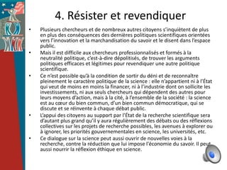 4. Résister et revendiquer
•   Plusieurs chercheurs et de nombreux autres citoyens s’inquiètent de plus
    en plus des conséquences des dernières politiques scientifiques orientées
    vers l’innovation et la marchandisation du savoir et le disent dans l’espace
    public.
•   Mais il est difficile aux chercheurs professionnalisés et formés à la
    neutralité politique, c’est-à-dire dépolitisés, de trouver les arguments
    politiques efficaces et légitimes pour revendiquer une autre politique
    scientifique.
•   Ce n’est possible qu’à la condition de sortir du déni et de reconnaître
    pleinement le caractère politique de la science : elle n’appartient ni à l’État
    qui veut de moins en moins la financer, ni à l’industrie dont on sollicite les
    investissements, ni aux seuls chercheurs qui dépendent des autres pour
    leurs moyens d’action, mais à la cité, à l’ensemble de la société : la science
    est au cœur du bien commun, d’un bien commun démocratique, qui se
    discute et se réinvente à chaque débat public.
•   L’appui des citoyens au support par l’État de la recherche scientifique sera
    d’autant plus grand qu’il y aura régulièrement des débats ou des réflexions
    collectives sur les projets de recherche possibles, les avenues à explorer ou
    à ignorer, les priorités gouvernementales en science, les universités, etc.
•   Ce dialogue sur la science peut aussi ouvrir de nouvelles voies à la
    recherche, contre la réduction que lui impose l'économie du savoir. Il peut
    aussi nourrir la réflexion éthique en science.
 