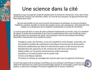 Une science dans la cité
Rappelons-nous le projet de solidarité intellectuelle et morale de l'humanité, inclus dans l'Acte
constitutif de l'Unesco (16 novembre 1945). Au nom de leurs peuples, les gouvernements des
États déclaraient alors:

     Qu'une paix fondée sur les seuls accords économiques et politiques ne saurait entraîner
 l'adhésion unanime, durable et sincère des peuples et que, par conséquent, cette paix doit être
         établie sur le fondement de la solidarité intellectuelle et morale de l'humanité.

La science pourrait être au cœur de cette solidarité intellectuelle et morale, mais à la condition
de rejeter le mythe de la neutralité et de s’inscrire explicitement dans une société du savoir
plutôt que dans une économie du savoir. Voici quelques traits d’une pratique scientifique
favorable à l’avènement d’une société du savoir :

      Partage du savoir, des données, au lieu de compétition entre équipes, universités, etc.
      Accessibilité complète des publications scientifiques financées par les fonds publics
      Recherche collaborative qui valorise la diversité des savoirs et des horizons de sens
      Multiplication des approches et des manières de créer de la connaissance
      Débats publics sur les grands investissements publics éventuels
      Enquêtes sur les préoccupations de la société civile
      Forums scientifiques hybrides
      Formation en éthique et sociologie des sciences pour tous les apprentis chercheurs

Ce sont des aspects de la pratique scientifique qu’une politique scientifique en dehors de la
sphère de l’économie du savoir pourrait davantage appuyer et encourager à partir des fonds
publics, à côté d’une stratégie d’innovation appelée par le secteur industriel.
 