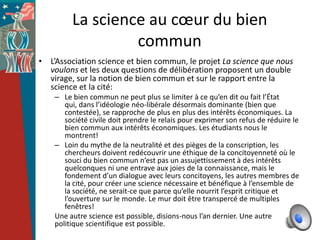 La science au cœur du bien
                  commun
• L’Association science et bien commun, le projet La science que nous
  voulons et les deux questions de délibération proposent un double
  virage, sur la notion de bien commun et sur le rapport entre la
  science et la cité:
    – Le bien commun ne peut plus se limiter à ce qu’en dit ou fait l’État
       qui, dans l’idéologie néo-libérale désormais dominante (bien que
       contestée), se rapproche de plus en plus des intérêts économiques. La
       société civile doit prendre le relais pour exprimer son refus de réduire le
       bien commun aux intérêts économiques. Les étudiants nous le
       montrent!
    – Loin du mythe de la neutralité et des pièges de la conscription, les
       chercheurs doivent redécouvrir une éthique de la concitoyenneté où le
       souci du bien commun n’est pas un assujettissement à des intérêts
       quelconques ni une entrave aux joies de la connaissance, mais le
       fondement d’un dialogue avec leurs concitoyens, les autres membres de
       la cité, pour créer une science nécessaire et bénéfique à l’ensemble de
       la société, ne serait-ce que parce qu’elle nourrit l’esprit critique et
       l’ouverture sur le monde. Le mur doit être transpercé de multiples
       fenêtres!
    Une autre science est possible, disions-nous l’an dernier. Une autre
    politique scientifique est possible.
 