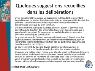 Quelques suggestions recueillies
        dans les délibérations
•   L'État devrait mettre en place un organisme indépendant représentant
    équitablement toutes les disciplines scientifiques et responsable d'établir les
    priorités scientifiques du Québec en prenant compte des facteurs
    économiques ainsi que du bien commun.
•   Des consultations publiques ouvertes, conviant autant la communauté
    scientifique, la direction des universités, les acteurs économiques que le
    grand public, devraient être organisés en aval de la mise en place des
    politiques scientifiques québécoises.
•   Le gouvernement du Québec (comme celui du Canada) devrait accroître
    significativement le financement de la recherche fondamentale, tout en
    intégrant le critère d'intérêt collectif (et non de pertinence économique)
    dans l'évaluation des projets.
•   Le gouvernement du Québec devrait accroître significativement le
    financement de la recherche dans le domaine des sciences sociales.
•   Un organisme indépendant composé de chercheurs et professeurs de toutes
    les disciplines et champs interdisciplinaires devrait avoir la responsabilité
    évaluer les besoins en recherche de la société pour faire face aux défis à
    venir, d'évaluer en quoi la recherche réalisée au Québec correspond aux
    besoins et formuler des recommandations quant aux lacunes à combler.

ENTREZ DANS LE DIALOGUE!
 