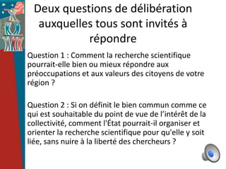 Deux questions de délibération
  auxquelles tous sont invités à
           répondre
Question 1 : Comment la recherche scientifique
pourrait-elle bien ou mieux répondre aux
préoccupations et aux valeurs des citoyens de votre
région ?

Question 2 : Si on définit le bien commun comme ce
qui est souhaitable du point de vue de l’intérêt de la
collectivité, comment l'État pourrait-il organiser et
orienter la recherche scientifique pour qu'elle y soit
liée, sans nuire à la liberté des chercheurs ?
 