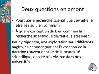 Deux questions en amont
• Pourquoi la recherche scientifique devrait-elle
  être liée au bien commun?
• À quelle conception du bien commun la
  recherche scientifique devrait-elle être liée?
Pour y répondre, une exploration sous différents
angles, en commençant par l’évocation de la
doctrine conventionnelle de la neutralité
scientifique, encore très vivante dans nos
universités.
 