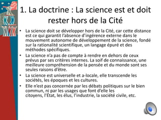 1. La doctrine : La science est et doit
        rester hors de la Cité
• La science doit se développer hors de la Cité, car cette distance
  est ce qui garantit l’absence d’ingérence externe dans le
  mouvement autonome de développement de la science, fondé
  sur la rationalité scientifique, un langage épuré et des
  méthodes spécifiques.
• La science n’a pas de compte à rendre en dehors de ceux
  prévus par ses critères internes. La soif de connaissance, une
  meilleure compréhension de la pensée et du monde sont ses
  seules raisons d’être.
• La science est universelle et a-locale, elle transcende les
  sociétés, les époques et les cultures.
• Elle n’est pas concernée par les débats politiques sur le bien
  commun, ni par les usages que font d’elle les
  citoyens, l’État, les élus, l’industrie, la société civile, etc.
 