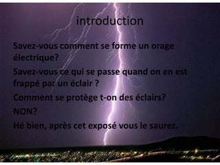 introductionSavez-vous comment se forme un orage électrique? Savez-vous ce qui se passe quand on en est frappé par un éclair ?Comment se protège t-on des éclairs?NON?Hé bien, après cet exposé vous le saurez.