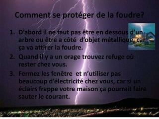 Comment se protéger de la foudre?D’abord il ne faut pas être en dessous d’un arbre ou être a côté  d’objet métallique, car ça va attirer la foudre.Quand il y a un orage trouvez refuge où rester chez vous.Fermez les fenêtre  et n’utiliser pas beaucoup d’électricité chez vous, car si un éclairs frappe votre maison ça pourrait faire sauter le courant.