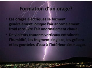 Formation d’un orage?Les orages électriques se forment généralement lorsque l’air anormalement froid recouvre l’air anormalement chaud.De violents courants verticaux entraînent l’humidité, les fragment de glace, les grêlons et les goutteles d’eau à l’intérieur des nuages.