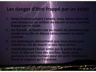 Les danger d’être frappé par un éclairSelon Environnement Canada, nous avons moins de une chance sur un million de mourir si nous sommes frappé par un éclair. Au Canada, la foudre tue au moins six personnes par année mais elle en blesse sérieusement au moins soixante.Ces statistiques démontrent que nous avons une chance sur six de mourir si cela nous arrive..Habituellement l’éclair entre par le point le plus haut, la tête ou l’une des oreilles. Après avoir parcouru le corps humain pour en sortir il brûle les tissus et organes qu’il traverse.