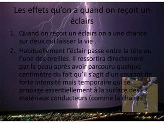 Les effets qu’on a quand on reçoit un éclairsQuand on reçoit un éclairs on a une chance sur deux qui laisser la vie .Habituellement l’éclair passe entre la tête ou l’une des oreilles. Il ressortira directement par la peau après avoir parcouru quelque centimètre du fait qu’il s’agit d’un courant de forte intensité mais temporaire qui se propage essentiellement à la surface des matériaux conducteurs (comme la chaires