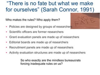 “There is no fate but what we make
for ourselves” (Sarah Connor, 1991)
 Policies are designed by groups of researchers
 Scientific officers are former researchers
 Grant evaluation panels are made up of researchers
 Editorial boards are made up of researchers
 Recruitment panels are made up of researchers
 Activity evaluation structures are made up of researchers
Who makes the rules? Who apply them?
So who exactly are the mindless bureaucrats
forcing inadequate rules on us?
 