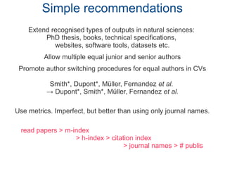 Simple recommendations
Extend recognised types of outputs in natural sciences:
PhD thesis, books, technical specifications,
websites, software tools, datasets etc.
Allow multiple equal junior and senior authors
Promote author switching procedures for equal authors in CVs
Smith*, Dupont*, Müller, Fernandez et al.
→ Dupont*, Smith*, Müller, Fernandez et al.
Use metrics. Imperfect, but better than using only journal names.
read papers > m-index
> h-index > citation index
> journal names > # publis
 