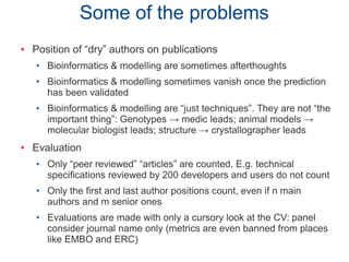 Some of the problems
 Position of “dry” authors on publications
● Bioinformatics & modelling are sometimes afterthoughts
● Bioinformatics & modelling sometimes vanish once the prediction
has been validated
● Bioinformatics & modelling are “just techniques”. They are not “the
important thing”: Genotypes → medic leads; animal models →
molecular biologist leads; structure → crystallographer leads
 Evaluation
● Only “peer reviewed” “articles” are counted. E.g. technical
specifications reviewed by 200 developers and users do not count
● Only the first and last author positions count, even if n main
authors and m senior ones
● Evaluations are made with only a cursory look at the CV: panel
consider journal name only (metrics are even banned from places
like EMBO and ERC)
 