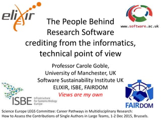 The People Behind
Research Software
crediting from the informatics,
technical point of view
Professor Carole Goble,
University of Manchester, UK
Software Sustainability Institute UK
ELIXIR, ISBE, FAIRDOM
Views are my own
Science Europe LEGS Committee: Career Pathways in Multidisciplinary Research:
How to Assess the Contributions of Single Authors in Large Teams, 1-2 Dec 2015, Brussels.
 
