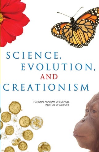 Why Is Evolution Important?
The discovery and understanding of the processes of evolution represent one of the most
powerful achievements in the history of science. Evolution successfully explains the diversity of
life on Earth and has been confirmed repeatedly through observation and experiment in a broad
spectrum of scientific disciplines.
Evolutionary science provides the foundation for modern biology. It has opened the door to
entirely new types of medical, agricultural, and environmental research, and has led to the devel-
opment of technologies that can help prevent and combat disease. Regrettably, effective science
education in our schools is being undermined by efforts to introduce non-scientific concepts
about evolution into science classrooms.
How Science Works
The study of evolution provides an excellent example of how scientists go about their work. They
observe nature and ask testable questions about the natural world, test those questions through
experiment and new observations, and construct explanations of evolution based on evidence.
As scientists gather new results and findings, they continue to refine their ideas. Explanations are
altered or sometimes rejected when compelling contradictory evidence comes to light.
Some scientific explanations are so well established that no
new evidence is likely to alter them. The explanation becomes
a scientific theory. In everyday language a theory means a
hunch or speculation. Not so in science. In science, the word
theory refers to a comprehensive explanation of an important
feature of nature that is supported by many facts gathered over
time. Theories also allow scientists to make predictions about
as yet unobserved phenomena.
A good example is the theory of gravity. After hundreds of
years of observation and experiment, the basic facts of gravity
are understood. The theory of gravity is an explanation of those
basic facts. Scientists then use the theory to make predictions
about how gravity will function in different circumstances. Such
predictions have been verified in countless experiments, further
confirming the theory. Evolution stands on an equally solid foun-
dation of observation, experiment, and confirming evidence
The Theory of Evolution
Has Been Repeatedly Tested and Confirmed
We all know from our experience that biological traits pass from parents to offspring. This is the
basis of evolution.
Sometimes traits change between generations. If a new trait results in an offspring doing bet-
ter in its natural surroundings and producing more offspring that also inherit the trait, that trait
will become more widespread over time. If the new trait makes the offspring less able to survive
and thus leave fewer offspring, the trait will tend to fade from existence. Natural selection is the
process by which some traits succeed and others fail in the environment where the organism
lives. For every type of life we see today, there were many other types that were unsuccessful
and became extinct.
Scientists no longer question the basic facts of evolution as a process. The concept has with-
stood extensive testing by tens of thousands of specialists in biology, medicine, anthropology,
geology, chemistry, and other fields. Discoveries in different fields have reinforced one another,
and evidence for evolution has continued to accumulate for 150 years.
Evolution in Action
Medicine’s Challenge in Countering Resistant Strains
of Harmful Bacteria
In late 2002, several hundred people in China came down with a severe form of pneumo-
nia caused by an unknown infectious agent. Dubbed “severe acute respiratory syndrome,”
or SARS, the disease soon spread to Vietnam, Hong Kong, and Canada and led to hun-
dreds of deaths. In March 2003, a team of researchers at the University of California, San
Francisco, received samples of a virus isolated from the tissues of a SARS patient. Using a
new technology known as a DNA microarray, the researchers compared the genetic mate-
rial of the unknown virus with that of known viruses. Within 24 hours, they assigned the
virus to a particular family based on its evolutionary relationship to other viruses -- a result
confirmed by other researchers using different techniques. Immediately, work began on
a blood test to identify people with the disease (so they could be quarantined), on treat-
ments for the disease, and on vaccines to prevent infection with the virus.
Understanding the evolutionary origins of human pathogens will become increasingly
important as new threats to human health arise. For example, many people have suffered
from severe medical problems as bacteria have evolved resistance to antibiotics. When a
bacterium undergoes a genetic change that increases its ability to resist the effects of an
antibiotic, that bacterium can survive and produce more copies of itself while non-resis-
tant bacteria are being killed. Bacteria that cause tuberculosis, meningitis, staph infections
(sepsis), sexually transmitted diseases, and other illnesses have evolved resistance to an
increasing number of antibiotics and have become serious problems throughout the world.
Knowledge of how evolution leads to increased resistance will be critical in controlling
the spread of infectious diseases.
The content of this informational brochure was adapted from the full-length, 88-page
version of Science, Evolution, and Creationism (2008), produced by a committee of
the National Academy of Sciences and the Institute of Medicine. This brochure and the
full-length report on which it is based are available for downloading in pdf format at
http://www.nap.edu/catalog.php?record_id=11876.
AUTHORING COMMITTEE
FRANCISCO J. AYALA, Chair, University of California, Irvine*
BRUCE ALBERTS, University of California, San Francisco*
MAY R. BERENBAUM, University of Illinois, Urbana-Champaign*‡
BETTY CARVELLAS, Essex High School (Vermont)
MICHAEL T. CLEGG, University of California, Irvine*‡
G. BRENT DALRYMPLE, Oregon State University*
ROBERT M. HAZEN, Carnegie Institution of Washington
TOBY M. HORN, Carnegie Institution of Washington
NANCY A. MORAN, University of Arizona*
GILBERT S. OMENN, University of Michigan†
ROBERT T. PENNOCK, Michigan State University
PETER H. RAVEN, Missouri Botanical Garden*
BARBARA A. SCHAAL, Washington University in St. Louis*‡
NEIL deGRASSE TYSON, American Museum of Natural History
HOLLY WICHMAN, University of Idaho
* Member, National Academy of Sciences
† Member, Institute of Medicine
‡ Member, Council of the National Academy of Sciences
The National Academy of Sciences is a private, nonprofit, self-perpetuating society to which
distinguished scholars are elected for their achievements in research, and is dedicated to the
furtherance of science and technology and to their use for the general welfare. Upon the
authority of the charter granted to it by the Congress in 1863, the Academy has a mandate to
advise the federal government on scientific and technical matters.
The Institute of Medicine was established in 1970 by the National Academy of Sciences as
both an honorific and a policy research organization, to which members are elected on the
basis of their professional achievement and commitment to service in the examination of
policy matters pertaining to the health of the public.
 