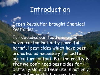 Introduction

Green Revolution brought Chemical
Pesticides
For decades our food and water
haven contaminated by powerful,
harmful pesticides which have been
promoted as necessary for better
agricultural output. But the reality is
that we don’t need pesticides for
better yield and their use in not only
 