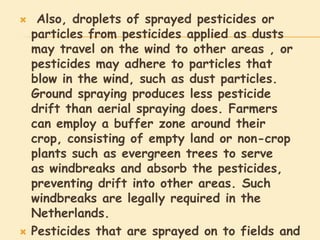     Also, droplets of sprayed pesticides or
    particles from pesticides applied as dusts
    may travel on the wind to other areas , or
    pesticides may adhere to particles that
    blow in the wind, such as dust particles.
    Ground spraying produces less pesticide
    drift than aerial spraying does. Farmers
    can employ a buffer zone around their
    crop, consisting of empty land or non-crop
    plants such as evergreen trees to serve
    as windbreaks and absorb the pesticides,
    preventing drift into other areas. Such
    windbreaks are legally required in the
    Netherlands.
   Pesticides that are sprayed on to fields and
 