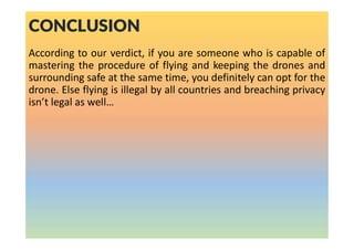 CONCLUSION
According to our verdict, if you are someone who is capable of
mastering the procedure of flying and keeping the drones and
surrounding safe at the same time, you definitely can opt for the
drone. Else flying is illegal by all countries and breaching privacy
isn’t legal as well…
 