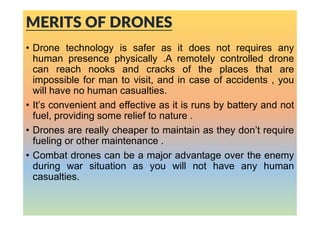 MERITS OF DRONES
• Drone technology is safer as it does not requires any
human presence physically .A remotely controlled drone
can reach nooks and cracks of the places that are
impossible for man to visit, and in case of accidents , you
will have no human casualties.
• It’s convenient and effective as it is runs by battery and not
fuel, providing some relief to nature .
• Drones are really cheaper to maintain as they don’t require
fueling or other maintenance .
• Combat drones can be a major advantage over the enemy
during war situation as you will not have any human
casualties.
 