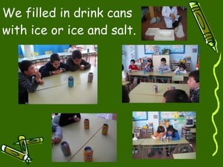 We filled in drink cans with ice or ice and salt. 