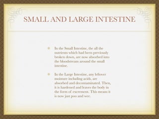 SMALL AND LARGE INTESTINE


      In the Small Intestine, the all the
      nutrients which had been previously
      broken down, are now absorbed into
      the bloodstream around the small
      intestine.

      In the Large Intestine, any leftover
      moisture including acids, are
      absorbed and decontaminated. Then,
      it is hardened and leaves the body in
      the form of excrement. This means it
      is now just poo and wee.
 