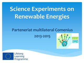 Science Experiments on
Renewable Energies
Parteneriat multilateral Comenius
2013-2015
Acest proiect a fost finanţat cu sprijinul Comisiei Europene. Acest material
reflectă numai punctul de vedere al autorului și Comisia nu este responsabilă
pentru eventuala utilizare a informaţiilor pe care le conţine.
 