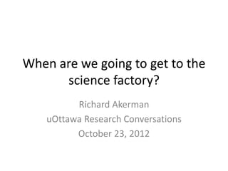 When are we going to get to the
      science factory?
          Richard Akerman
    uOttawa Research Conversations
          October 23, 2012
 