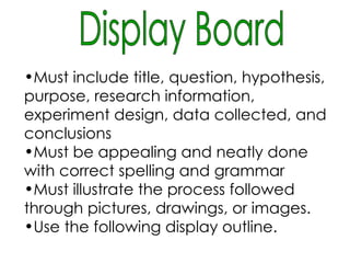Display Board Must include title, question, hypothesis, purpose, research information, experiment design, data collected, and conclusions Must be appealing and neatly done with correct spelling and grammar   Must illustrate the process followed through pictures, drawings, or images. Use the following display outline.   