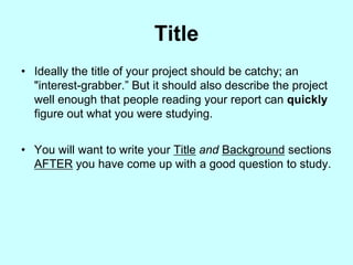 Title
• Ideally the title of your project should be catchy; an
  "interest-grabber.” But it should also describe the project
  well enough that people reading your report can quickly
  figure out what you were studying.


• You will want to write your Title and Background sections
  AFTER you have come up with a good question to study.
 