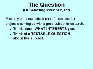 The Question
            (Or Selecting Your Subject)

Probably the most difficult part of a science fair
project is coming up with a good subject to research.
      Think about WHAT INTERESTS you.
      Think of a TESTABLE QUESTION
       about the subject.
 