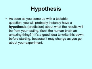 Hypothesis
• As soon as you come up with a testable
  question, you will probably instantly have a
  hypothesis (prediction) about what the results will
  be from your testing. (Isn't the human brain an
  amazing thing?!) It's a good idea to write this down
  before starting, because it may change as you go
  about your experiment.
 