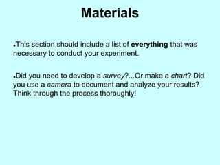 Materials

This section should include a list of everything that was
necessary to conduct your experiment.


Did you need to develop a survey?...Or make a chart? Did
you use a camera to document and analyze your results?
Think through the process thoroughly!
 