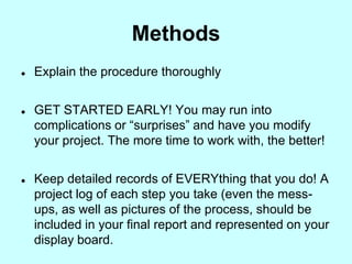 Methods
   Explain the procedure thoroughly


   GET STARTED EARLY! You may run into
    complications or “surprises” and have you modify
    your project. The more time to work with, the better!


   Keep detailed records of EVERYthing that you do! A
    project log of each step you take (even the mess-
    ups, as well as pictures of the process, should be
    included in your final report and represented on your
    display board.
 