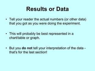 Results or Data
• Tell your reader the actual numbers (or other data)
  that you got as you were doing the experiment.


• This will probably be best represented in a
  chart/table or graph.


• But you do not tell your interpretation of the data -
  that's for the last section!
 