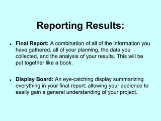 Reporting Results:
   Final Report: A combination of all of the information you
    have gathered, all of your planning, the data you
    collected, and the analysis of your results. This will be
    put together like a book.


   Display Board: An eye-catching display summarizing
    everything in your final report; allowing your audience to
    easily gain a general understanding of your project.
 