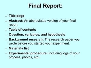 Final Report:
   Title page
   Abstract: An abbreviated version of your final
    report.
   Table of contents
   Question, variables, and hypothesis
   Background research: The research paper you
    wrote before you started your experiment.
   Materials list
   Experimental procedure: Including logs of your
    process, photos, etc.
 