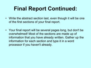 Final Report Continued:
• Write the abstract section last, even though it will be one
  of the first sections of your final report.

• Your final report will be several pages long, but don't be
  overwhelmed! Most of the sections are made up of
  information that you have already written. Gather up the
  information for each section and type it in a word
  processor if you haven't already.
 
