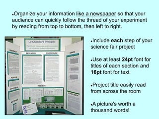 Organize your information like a newspaper so that your
audience can quickly follow the thread of your experiment
by reading from top to bottom, then left to right.

                                 Include each step of your
                                 science fair project

                                 Use at least 24pt font for
                                 titles of each section and
                                 16pt font for text

                                 Project title easily read
                                 from across the room

                                 A picture's worth a
                                 thousand words!
 