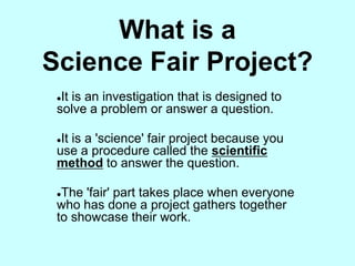 What is a
Science Fair Project?
 It is an investigation that is designed to
 solve a problem or answer a question.

 It is a 'science' fair project because you
 use a procedure called the scientific
 method to answer the question.

 The 'fair' part takes place when everyone
 who has done a project gathers together
 to showcase their work.
 