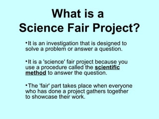 What is a
Science Fair Project?

It is an investigation that is designed to
solve a problem or answer a question.

It is a 'science' fair project because you
use a procedure called the scientific
method to answer the question.

The 'fair' part takes place when everyone
who has done a project gathers together
to showcase their work.
 