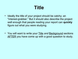 Title
• Ideally the title of your project should be catchy; an
"interest-grabber.” But it should also describe the project
well enough that people reading your report can quickly
figure out what you were studying.
• You will want to write your Title and Background sections
AFTER you have come up with a good question to study.
 
