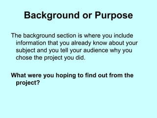 Background or Purpose
The background section is where you include
information that you already know about your
subject and you tell your audience why you
chose the project you did.
What were you hoping to find out from the
project?
 